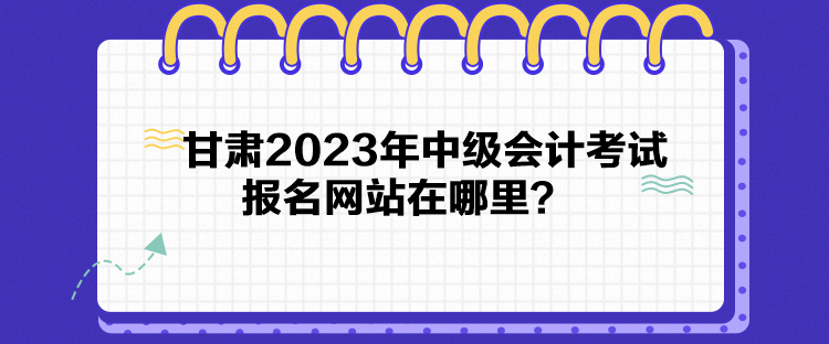 甘肅2023年中級(jí)會(huì)計(jì)考試報(bào)名網(wǎng)站在哪里？