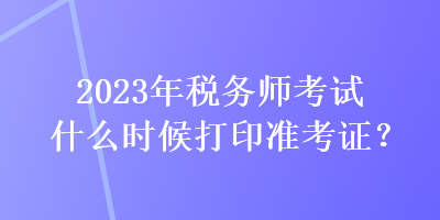 2023年稅務(wù)師考試什么時候打印準(zhǔn)考證？