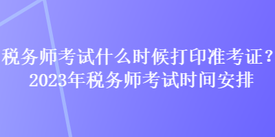 稅務(wù)師考試什么時(shí)候打印準(zhǔn)考證？2023年稅務(wù)師考試時(shí)間安排