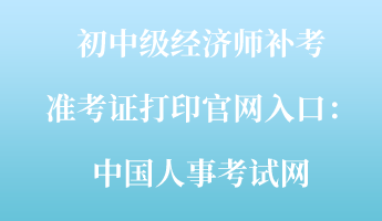 初中級(jí)經(jīng)濟(jì)師補(bǔ)考準(zhǔn)考證打印官網(wǎng)入口：中國人事考試網(wǎng)