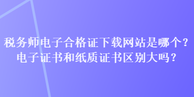 稅務(wù)師電子合格證下載網(wǎng)站是哪個？電子證書和紙質(zhì)證書區(qū)別大嗎？