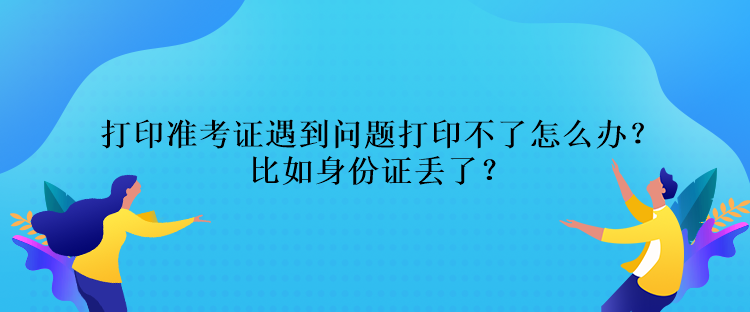 打印準(zhǔn)考證遇到問題打印不了怎么辦？比如身份證丟了？