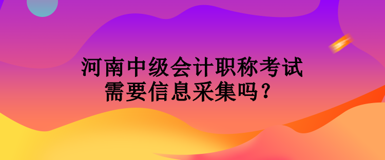 河南中級會計職稱考試需要信息采集嗎？