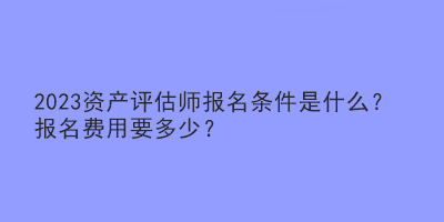 2023資產評估師報名條件是什么？報名費用要多少？