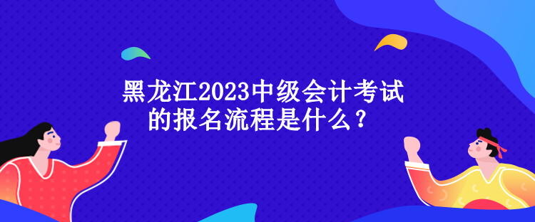 黑龍江2023中級(jí)會(huì)計(jì)考試的報(bào)名流程是什么？