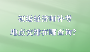 初級經(jīng)濟師補考地點安排在哪查詢？