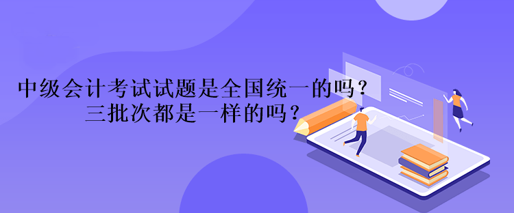 中級會計考試試題是全國統(tǒng)一的嗎？三批次都是一樣的嗎？