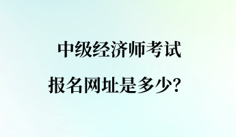 中級經(jīng)濟(jì)師考試報(bào)名網(wǎng)址是多少？