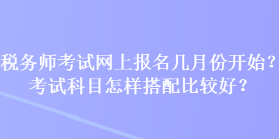 稅務(wù)師考試網(wǎng)上報名幾月份開始？考試科目怎樣搭配比較好？