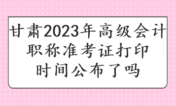 甘肅2023年高級會計(jì)職稱準(zhǔn)考證打印時間公布了嗎