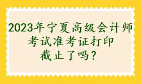 2023年寧夏高級會計師考試準考證打印截止了嗎？