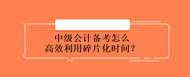 中級(jí)會(huì)計(jì)備考怎么高效利用碎片化時(shí)間？