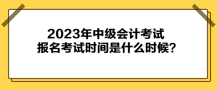 2023年中級會計考試報名考試時間是什么時候？