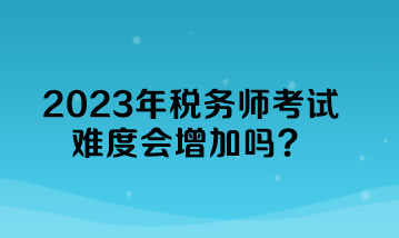 2023年稅務(wù)師考試難度會(huì)增加嗎？