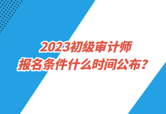 2023初級審計師報名條件什么時間公布？