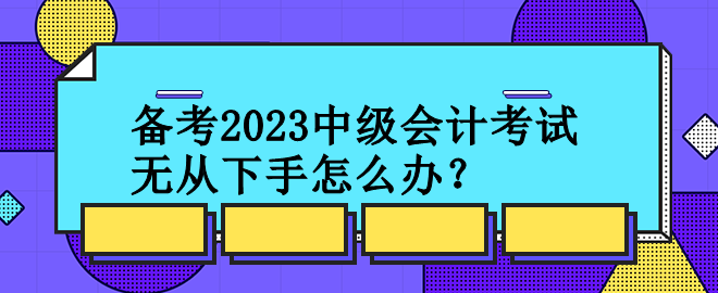 備考2023中級(jí)會(huì)計(jì)考試 無從下手怎么辦？