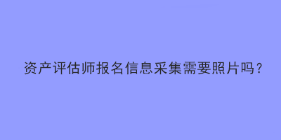 資產(chǎn)評估師報(bào)名信息采集需要照片嗎？