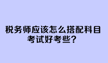 稅務(wù)師應該怎么搭配科目考試好考些