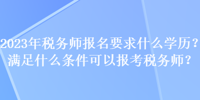 2023年稅務師報名要求什么學歷？滿足什么條件可以報考稅務師？