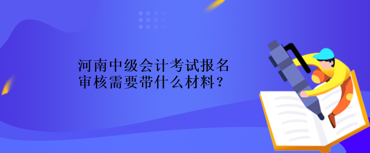 河南中級會計考試報名審核需要帶什么材料？