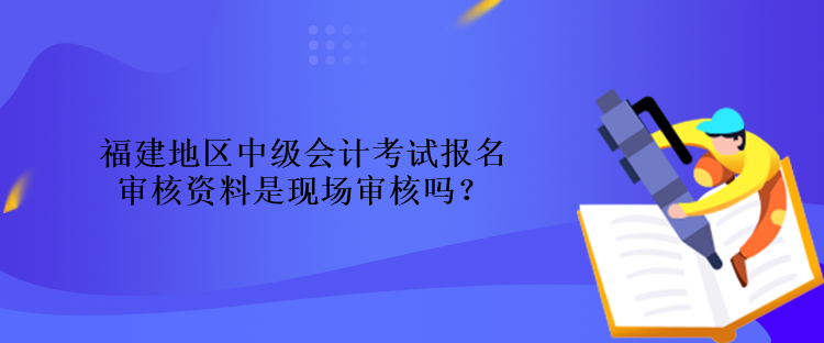 福建地區(qū)中級會(huì)計(jì)考試報(bào)名審核資料是現(xiàn)場審核嗎？