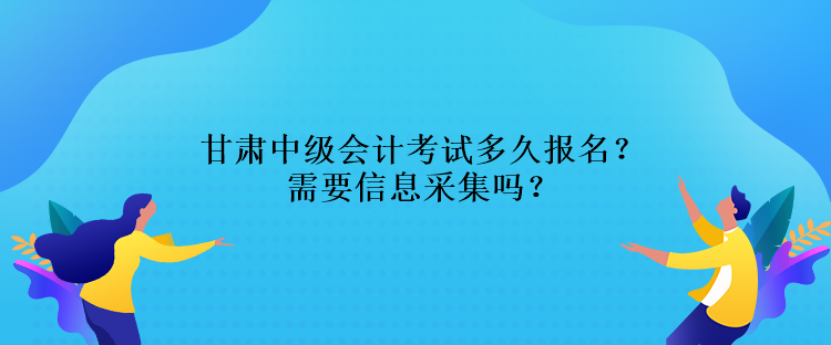 甘肅中級會計考試多久報名？需要信息采集嗎？