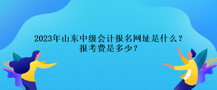 2023年山東中級(jí)會(huì)計(jì)報(bào)名網(wǎng)址是什么？報(bào)考費(fèi)是多少？