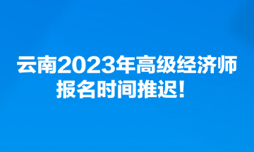 云南2023年高級(jí)經(jīng)濟(jì)師報(bào)名時(shí)間推遲！