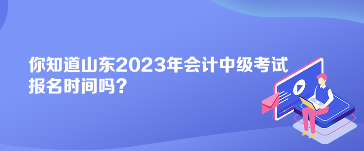 你知道山東2023年會計中級考試報名時間嗎？