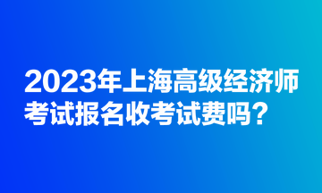 2023年上海高級經(jīng)濟(jì)師考試報(bào)名收考試費(fèi)嗎？