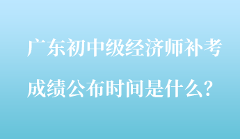 廣東初中級(jí)經(jīng)濟(jì)師補(bǔ)考成績(jī)公布時(shí)間是什么？