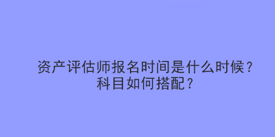 資產(chǎn)評估師報名時間是什么時候？科目如何搭配？