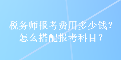 稅務(wù)師報(bào)考費(fèi)用多少錢？怎么搭配報(bào)考科目？