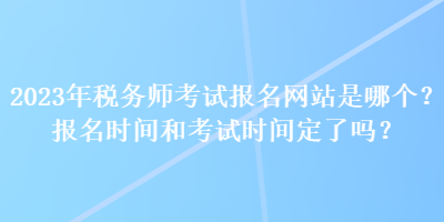 2023年稅務(wù)師考試報名網(wǎng)站是哪個？報名時間和考試時間定了嗎？