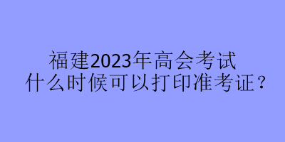 福建2023年高會(huì)考試什么時(shí)候可以打印準(zhǔn)考證？