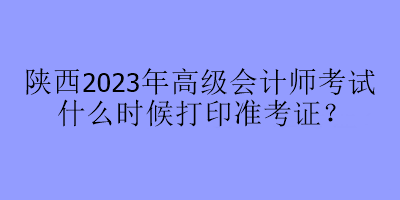 陜西2023年高級(jí)會(huì)計(jì)師考試什么時(shí)候打印準(zhǔn)考證？