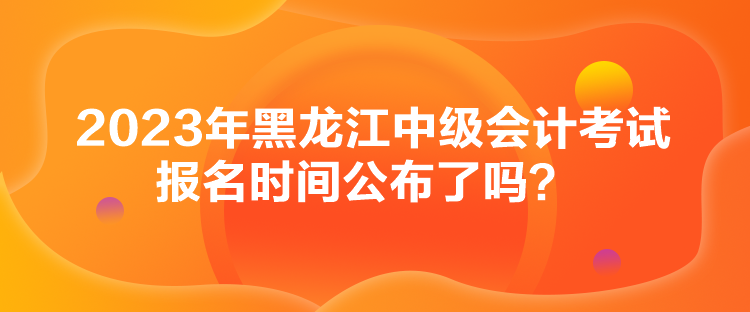 2023年黑龍江中級(jí)會(huì)計(jì)考試報(bào)名時(shí)間公布了嗎？