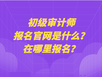 初級審計(jì)師報(bào)名官網(wǎng)是什么？在哪里報(bào)名？