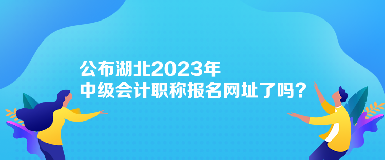 公布湖北2023年中級會計職稱報名網(wǎng)址了嗎？