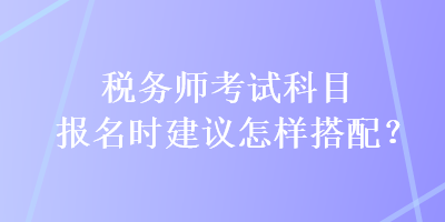 稅務(wù)師考試科目報名時建議怎樣搭配？