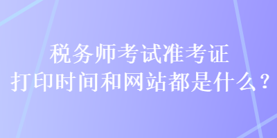 稅務(wù)師考試準(zhǔn)考證打印時(shí)間和網(wǎng)站都是什么？