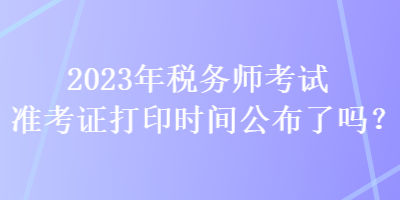 2023年稅務(wù)師考試準(zhǔn)考證打印時(shí)間公布了嗎？