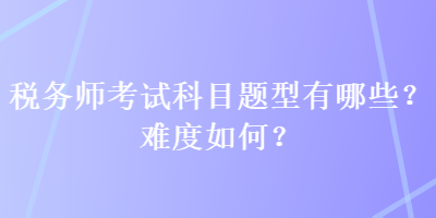 稅務(wù)師考試科目題型有哪些？難度如何？