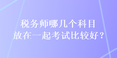 稅務(wù)師哪幾個(gè)科目放在一起考試比較好？