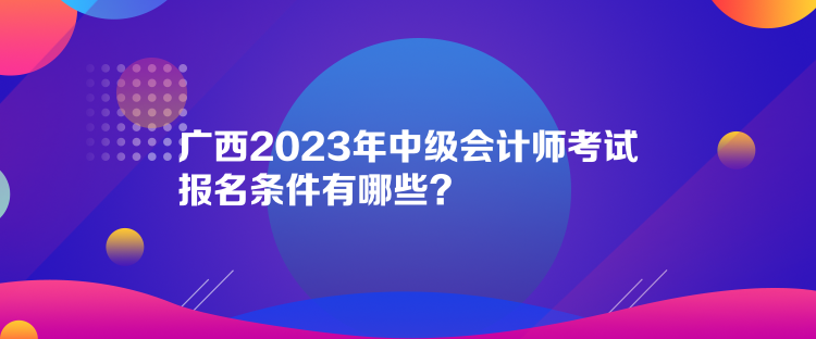 廣西2023年中級(jí)會(huì)計(jì)師考試報(bào)名條件有哪些？