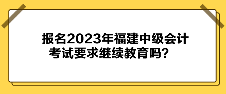 報名2023年福建中級會計考試要求繼續(xù)教育嗎？