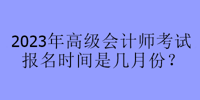 2023年高級(jí)會(huì)計(jì)師考試報(bào)名時(shí)間是幾月份？