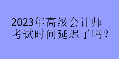 2023年高級會計師考試時間延遲了嗎？