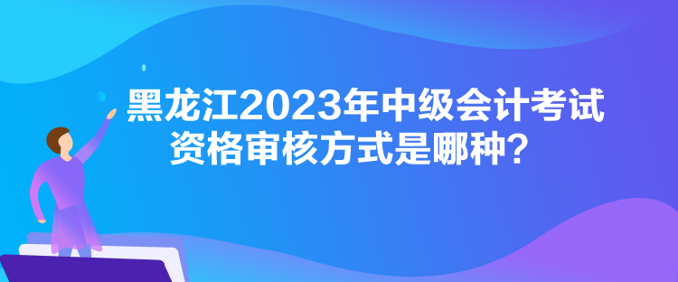 黑龍江2023年中級(jí)會(huì)計(jì)考試資格審核方式是哪種？