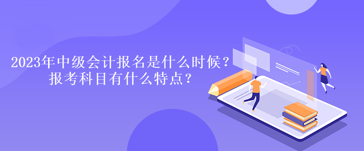 2023年中級會計報名時間是什么時候？報考科目有什么特點？